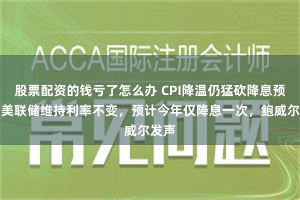 股票配资的钱亏了怎么办 CPI降温仍猛砍降息预期！美联储维持利率不变，预计今年仅降息一次，鲍威尔发声