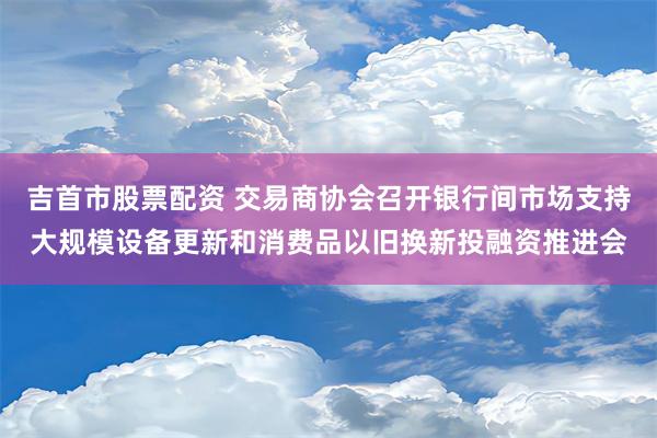 吉首市股票配资 交易商协会召开银行间市场支持大规模设备更新和消费品以旧换新投融资推进会