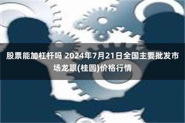 股票能加杠杆吗 2024年7月21日全国主要批发市场龙眼(桂圆)价格行情