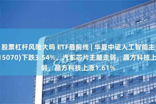 股票杠杆风险大吗 ETF最前线 | 华夏中证人工智能主题ETF(515070)下跌3.54%，汽车芯片主题走弱，晶方科技上涨1.61%