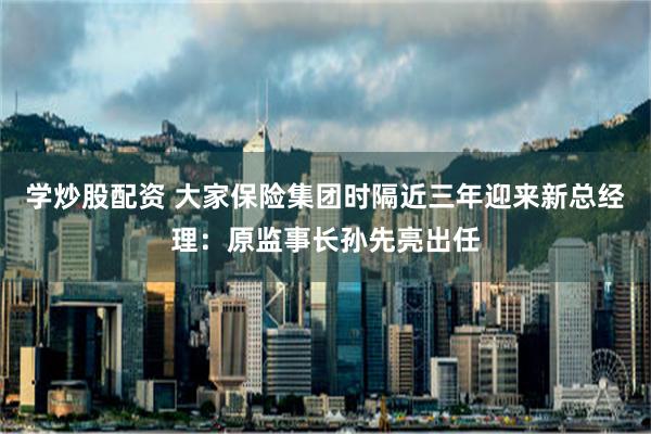 学炒股配资 大家保险集团时隔近三年迎来新总经理：原监事长孙先亮出任