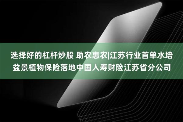 选择好的杠杆炒股 助农惠农|江苏行业首单水培盆景植物保险落地中国人寿财险江苏省分公司