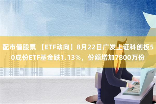 配市值股票 【ETF动向】8月22日广发上证科创板50成份ETF基金跌1.13%，份额增加7800万份