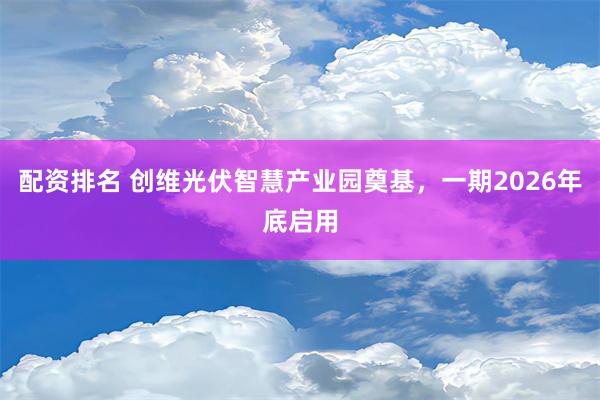 配资排名 创维光伏智慧产业园奠基，一期2026年底启用