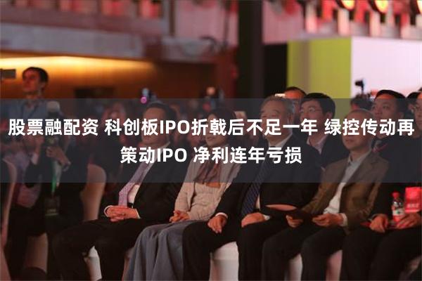 股票融配资 科创板IPO折戟后不足一年 绿控传动再策动IPO 净利连年亏损