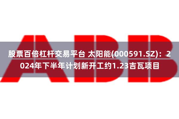 股票百倍杠杆交易平台 太阳能(000591.SZ)：2024年下半年计划新开工约1.23吉瓦项目