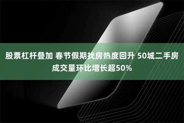 股票杠杆叠加 春节假期找房热度回升 50城二手房成交量环比增长超50%