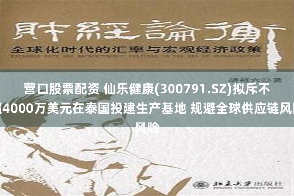 营口股票配资 仙乐健康(300791.SZ)拟斥不超4000万美元在泰国投建生产基地 规避全球供应链风险