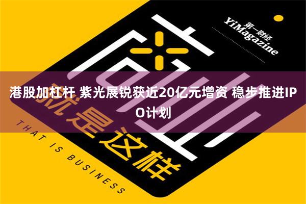 港股加杠杆 紫光展锐获近20亿元增资 稳步推进IPO计划