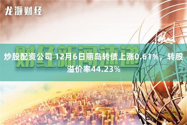 炒股配资公司 12月6日丽岛转债上涨0.61%，转股溢价率44.23%