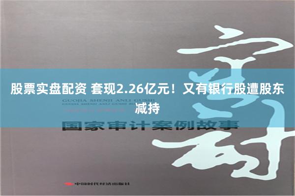 股票实盘配资 套现2.26亿元！又有银行股遭股东减持