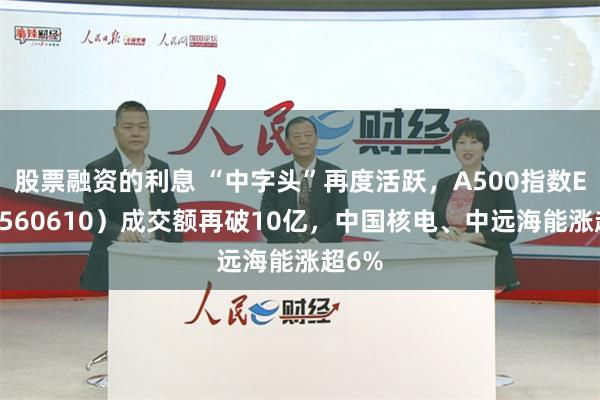 股票融资的利息 “中字头”再度活跃，A500指数ETF（560610）成交额再破10亿，中国核电、中远海能涨超6%